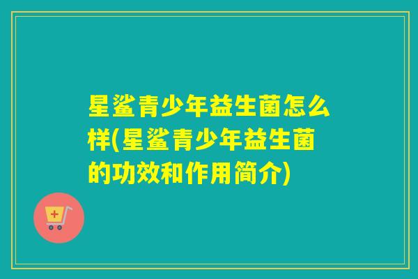 星鲨青少年益生菌怎么样(星鲨青少年益生菌的功效和作用简介)