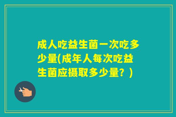 成人吃益生菌一次吃多少量(成年人每次吃益生菌应摄取多少量?) 成人吃益生菌一次吃多少量(成年人每次吃益生菌应摄取多少量?)