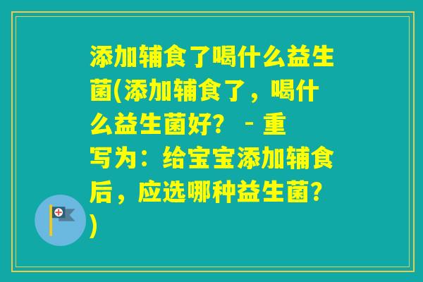添加辅食了喝什么益生菌(添加辅食了，喝什么益生菌好？ - 重写为：给宝宝添加辅食后，应选哪种益生菌？)