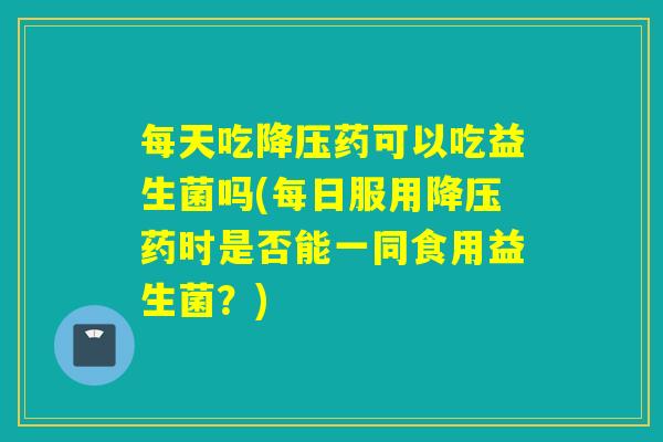每天吃药可以吃益生菌吗(每日服用药时是否能一同食用益生菌?) 每天吃药可以吃益生菌吗(每日服用药时是否能一同食用益生菌?)