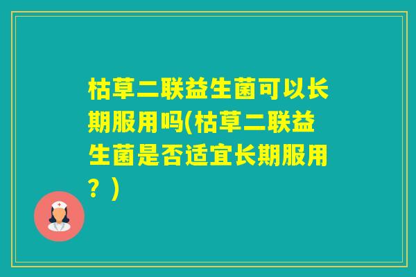 枯草二联益生菌可以长期服用吗(枯草二联益生菌是否适宜长期服用?) 枯草二联益生菌可以长期服用吗(枯草二联益生菌是否适宜长期服用?)