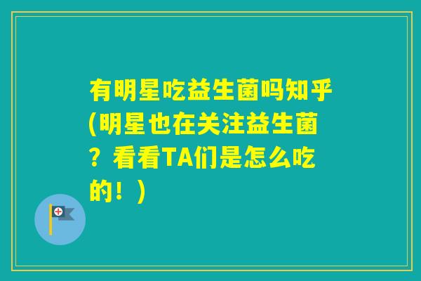 有明星吃益生菌吗知乎(明星也在关注益生菌？看看TA们是怎么吃的！)