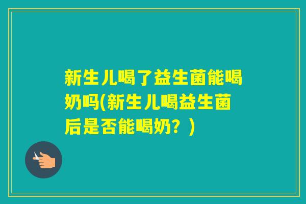 新生儿喝了益生菌能喝奶吗(新生儿喝益生菌后是否能喝奶？)