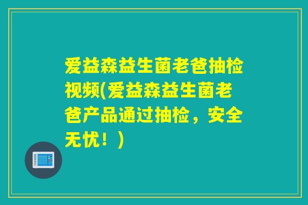 爱益森益生菌老爸抽检视频(爱益森益生菌老爸产品通过抽检，安全无忧！)
