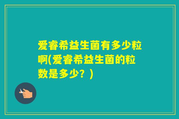 爱睿希益生菌有多少粒啊(爱睿希益生菌的粒数是多少？)