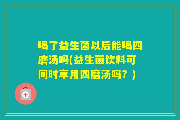 喝了益生菌以后能喝四磨汤吗(益生菌饮料可同时享用四磨汤吗?) 喝了益生菌以后能喝四磨汤吗(益生菌饮料可同时享用四磨汤吗?)
