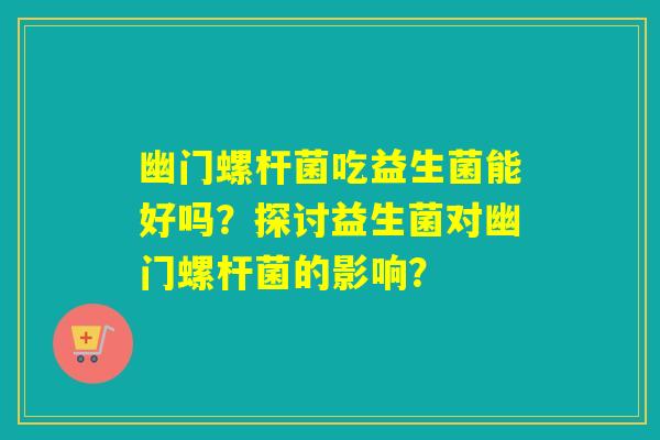 幽门螺杆菌吃益生菌能好吗？探讨益生菌对幽门螺杆菌的影响？