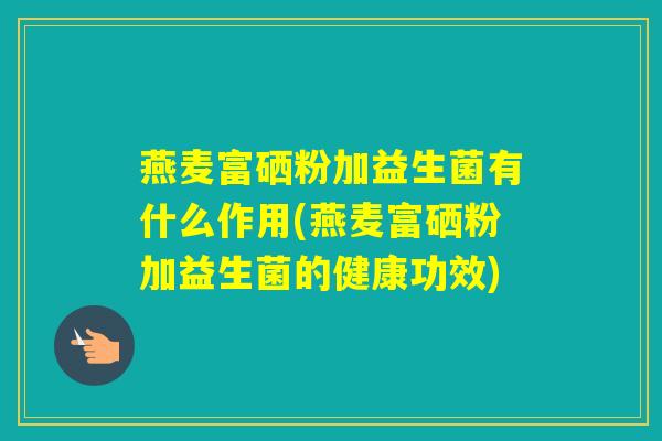 燕麦富硒粉加益生菌有什么作用(燕麦富硒粉加益生菌的健康功效) 燕麦富硒粉加益生菌有什么作用(燕麦富硒粉加益生菌的健康功效)