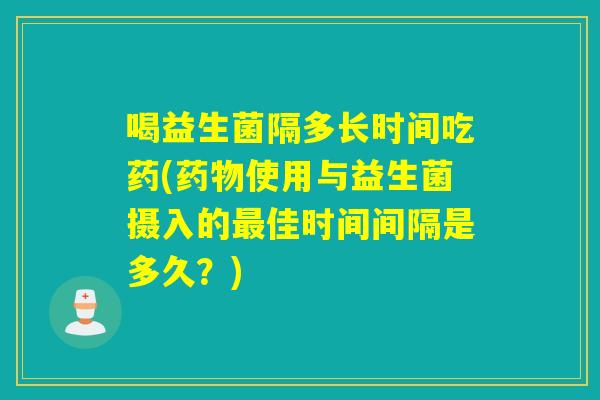 喝益生菌隔多长时间吃药(使用与益生菌摄入的佳时间间隔是多久?) 喝益生菌隔多长时间吃药(使用与益生菌摄入的佳时间间隔是多久?)