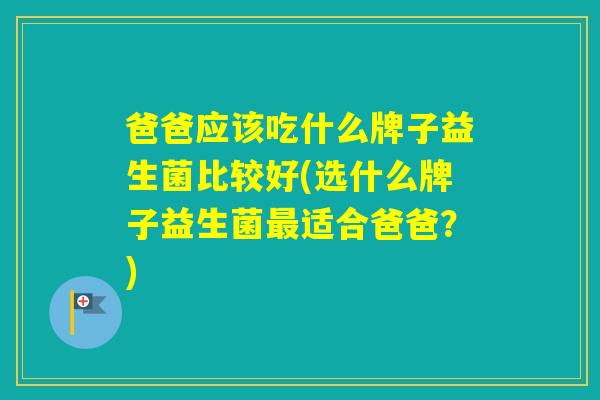 爸爸应该吃什么牌子益生菌比较好(选什么牌子益生菌适合爸爸？)