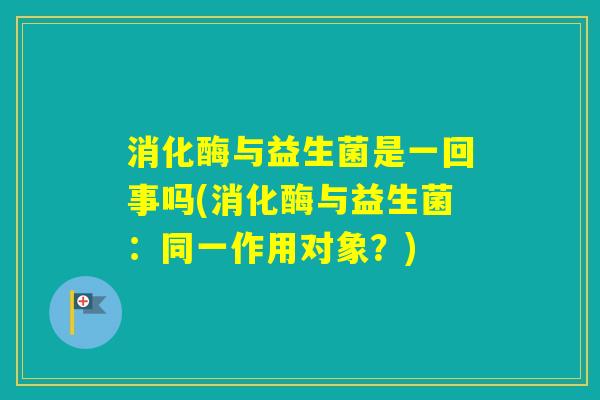 消化酶与益生菌是一回事吗(消化酶与益生菌：同一作用对象？)