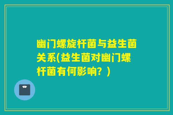 幽门螺旋杆菌与益生菌关系(益生菌对幽门螺杆菌有何影响？)