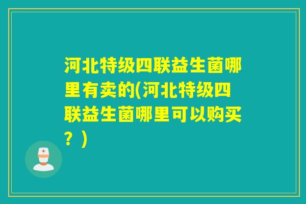 河北特级四联益生菌哪里有卖的(河北特级四联益生菌哪里可以购买?) 河北特级四联益生菌哪里有卖的(河北特级四联益生菌哪里可以购买?)
