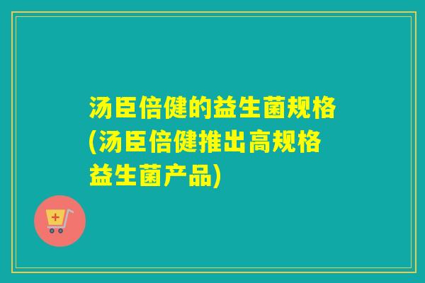汤臣倍健的益生菌规格(汤臣倍健推出高规格益生菌产品)