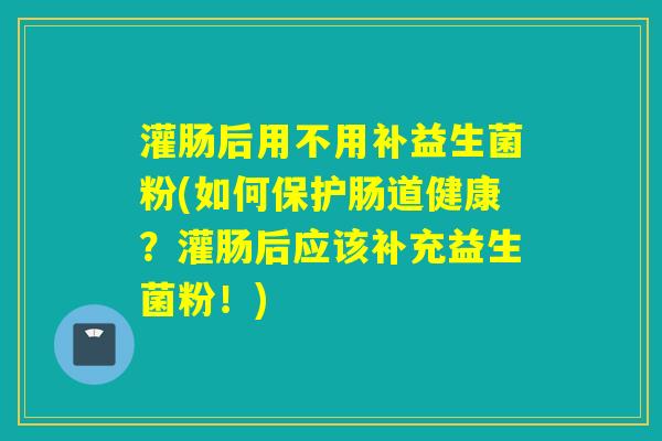 灌肠后用不用补益生菌粉(如何保护肠道健康？灌肠后应该补充益生菌粉！)