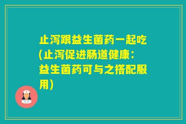 止泻跟益生菌药一起吃(止泻促进肠道健康:益生菌药可与之搭配服用) 止泻跟益生菌药一起吃(止泻促进肠道健康:益生菌药可与之搭配服用)