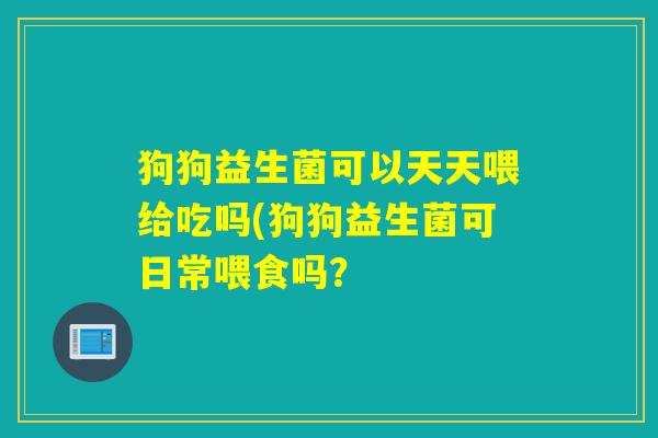 狗狗益生菌可以天天喂给吃吗(狗狗益生菌可日常喂食吗？