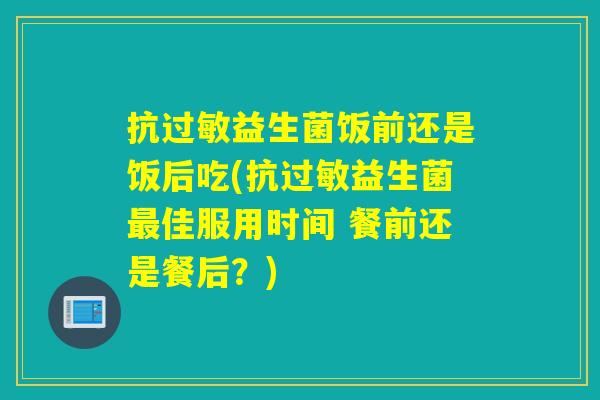 抗益生菌饭前还是饭后吃(抗益生菌佳服用时间 餐前还是餐后?) 抗益生菌饭前还是饭后吃(抗益生菌佳服用时间 餐前还是餐后?)