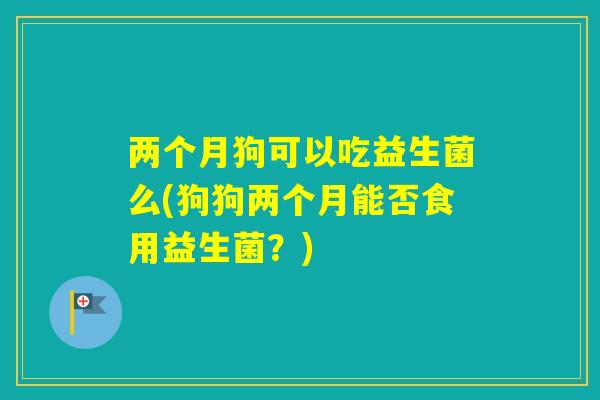 两个月狗可以吃益生菌么(狗狗两个月能否食用益生菌?) 两个月狗可以吃益生菌么(狗狗两个月能否食用益生菌?)