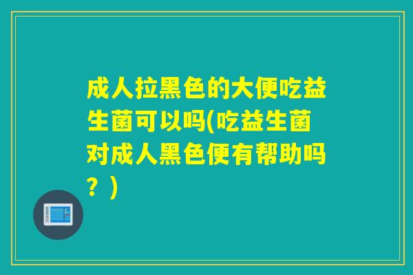 成人拉黑色的大便吃益生菌可以吗(吃益生菌对成人黑色便有帮助吗？)