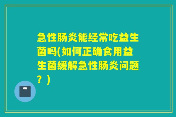 急性能经常吃益生菌吗(如何正确食用益生菌缓解急性问题？)