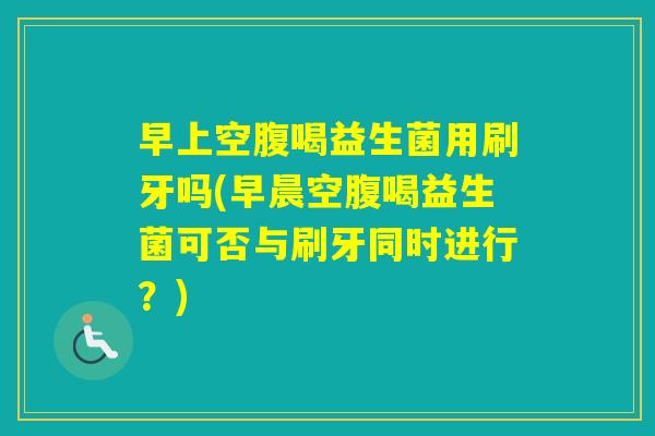 早上空腹喝益生菌用刷牙吗(早晨空腹喝益生菌可否与刷牙同时进行？)