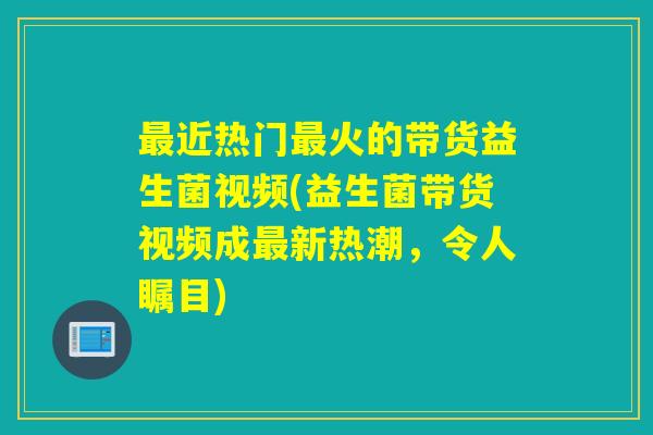 近热门火的带货益生菌视频(益生菌带货视频成新热潮，令人瞩目)