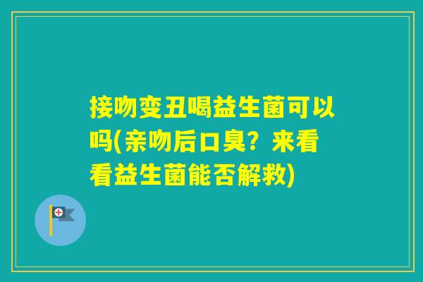 接吻变丑喝益生菌可以吗(亲吻后?来看看益生菌能否解救) 接吻变丑喝益生菌可以吗(亲吻后?来看看益生菌能否解救)