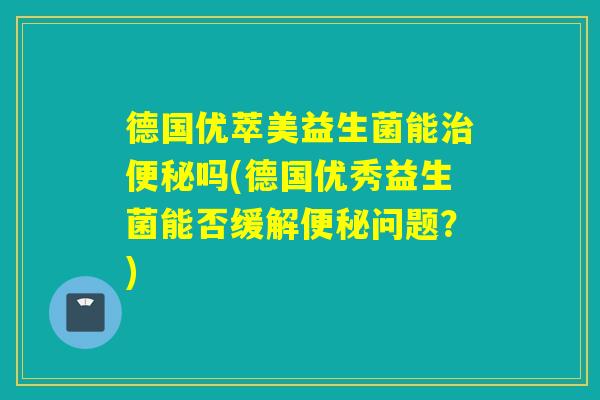 德国优萃美益生菌能吗(德国优秀益生菌能否缓解问题？)