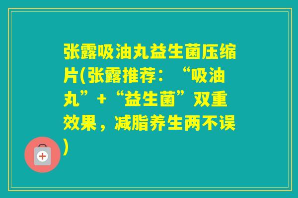 张露吸油丸益生菌压缩片(张露推荐：“吸油丸”+“益生菌”双重效果，减脂养生两不误)