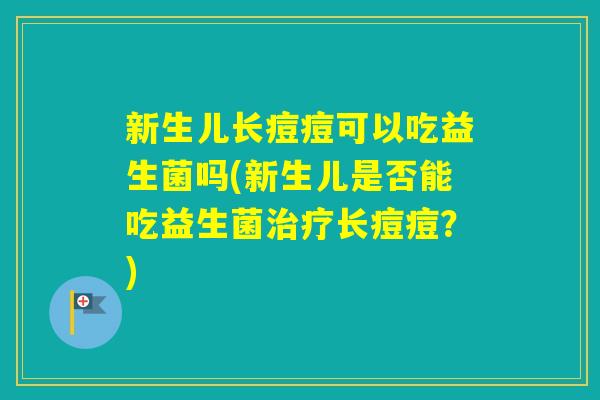 新生儿长痘痘可以吃益生菌吗(新生儿是否能吃益生菌长痘痘？)