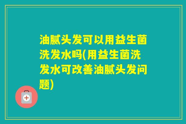 油腻头发可以用益生菌洗发水吗(用益生菌洗发水可改善油腻头发问题)
