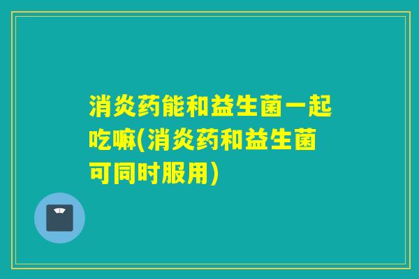 药能和益生菌一起吃嘛(药和益生菌可同时服用)