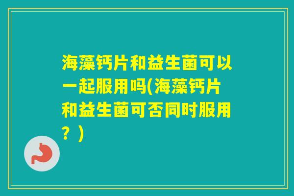 海藻钙片和益生菌可以一起服用吗(海藻钙片和益生菌可否同时服用？)