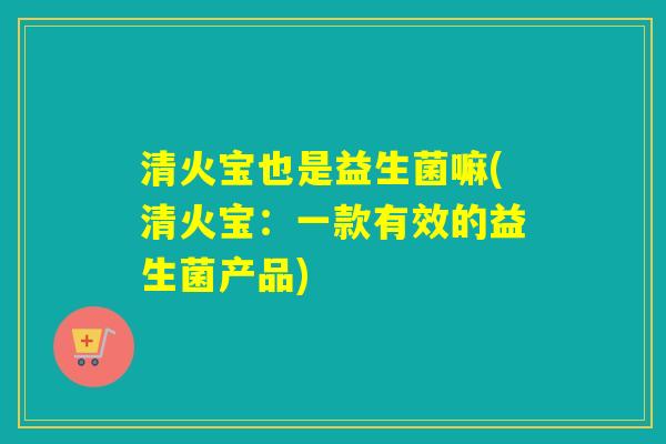 清火宝也是益生菌嘛(清火宝：一款有效的益生菌产品)
