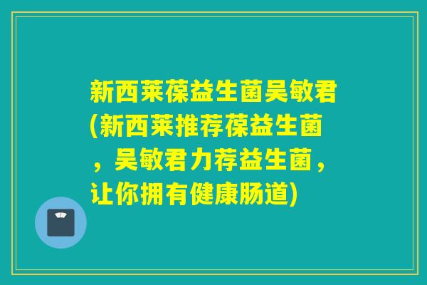 新西莱葆益生菌吴敏君(新西莱推荐葆益生菌，吴敏君力荐益生菌，让你拥有健康肠道)