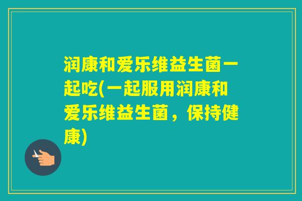 润康和爱乐维益生菌一起吃(一起服用润康和爱乐维益生菌，保持健康)