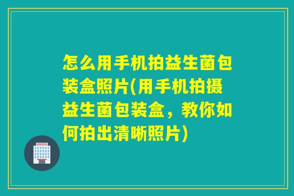怎么用手机拍益生菌包装盒照片(用手机拍摄益生菌包装盒，教你如何拍出清晰照片)