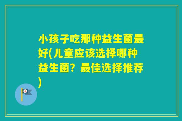 小孩子吃那种益生菌好(儿童应该选择哪种益生菌?佳选择推荐) 小孩子吃那种益生菌好(儿童应该选择哪种益生菌?佳选择推荐)