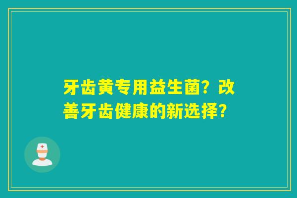 牙齿黄专用益生菌？改善牙齿健康的新选择？