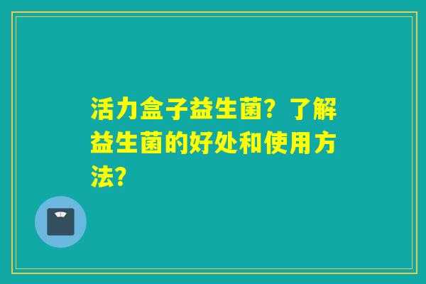 活力盒子益生菌？了解益生菌的好处和使用方法？
