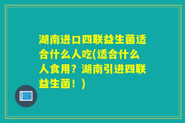 湖南进口四联益生菌适合什么人吃(适合什么人食用？湖南引进四联益生菌！)