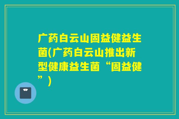 广药白云山固益健益生菌(广药白云山推出新型健康益生菌“固益健”)