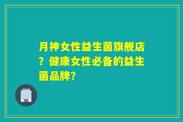 月神女性益生菌旗舰店?健康女性必备的益生菌品牌? 月神女性益生菌旗舰店?健康女性必备的益生菌品牌?