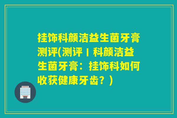 挂饰科颜洁益生菌牙膏测评(测评丨科颜洁益生菌牙膏：挂饰科如何收获健康牙齿？)