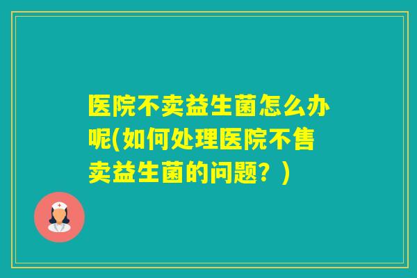 医院不卖益生菌怎么办呢(如何处理医院不售卖益生菌的问题？)