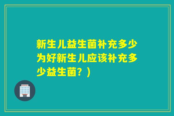 新生儿益生菌补充多少为好新生儿应该补充多少益生菌?) 新生儿益生菌补充多少为好新生儿应该补充多少益生菌?)
