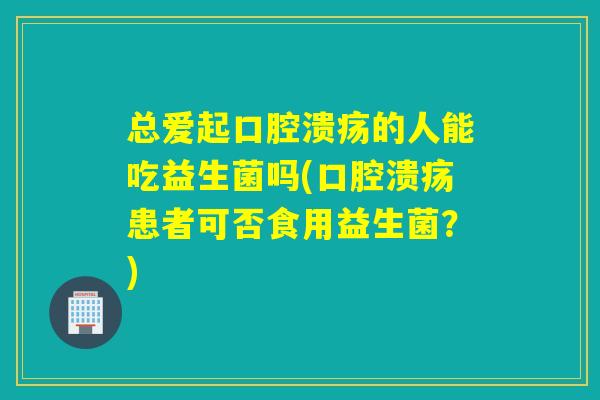总爱起的人能吃益生菌吗(患者可否食用益生菌?) 总爱起的人能吃益生菌吗(患者可否食用益生菌?)
