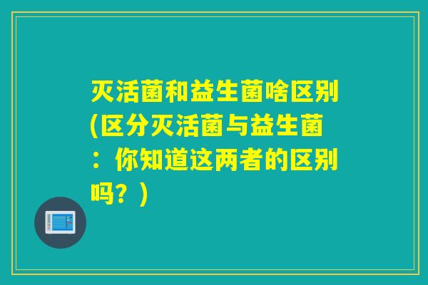 灭活菌和益生菌啥区别(区分灭活菌与益生菌：你知道这两者的区别吗？)