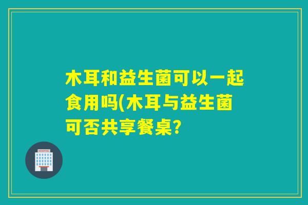 木耳和益生菌可以一起食用吗(木耳与益生菌可否共享餐桌? 木耳和益生菌可以一起食用吗(木耳与益生菌可否共享餐桌?
